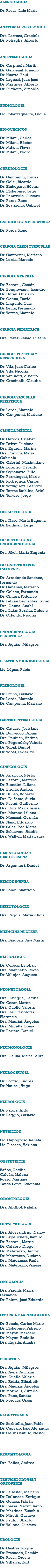 ALERGOLOGIA Dr. Rosas, Luis María ANATOMIA PATOLOGICA Dra. Larroza, Graciela Dr. Petraglia, Alberto ANESTESIOLOGIA Dr. Carpinela Martín Dr. Gardenal, Ignacio Dr. Huarte, Raúl Dr. Laguzzi, Juan José Dr. Martinez, Alberto Dr. Puchetta, Arnoldo AUDIOLOGIA Lic. Ipharraguerre, Lucila BIOQUIMICOS Dr. Milani, Carlos Dr. Milani, Héctor Dr. Milani, Flavia Dr. Milani, Pedro CARDIOLOGIA Dr. Campenni, Tomas Dr. Celsi, Ricardo Dr. Etchepare, Héctor Dr. Etchepare, Jorge Dr. Perazzolo, Gustavo Dr. Perea, Rene Dr. Scatarello, Gabriel CARDIOLOGIA PEDIATRICA Dr. Perea, Rene CIRUGIA CARDIOVASCULAR Dr. Campenni, Mariano Dr. Lerda, Marcelo CIRUGIA GENERAL Dr. Bazzani, Gastón Dr. Bongiovanni, Leandro Dr. Duran, Gustavo Dr. Genna, David Dr. Linguido, Luis Dr. Serra, Fernando Dr. Torres, Marcelo CIRUGIA PEDIATRICA Dra. Pérez Slanac, Susana CIRUGIA PLASTICA Y REPARADORA Dr. Vila, Juan Carlos Dr. Vila, Nicolás Dr. Vaninetti, Alberto Dr. Crocinelli, Claudio CIRUGIA VASCULAR PERIFERICA Dr. Lerda, Marcelo Dr. Campenni, Mariano CLINICA MÉDICA Dr. Cercos, Esteban Dr. Drivet, Luciano Dra. Eguren, Marina Dra. Franchi, María Gabriela Dr. Gabriel, Maximiliano Dr. Lorenzo, Osvaldo Dr. Oyhanarte, Julio Dr. Permingeat, Mario Dr. Rodriguez, Carlos Dr. Torsiglieri, Leandro Dr. Torres Bufalino, Ariel Dr. Torviso, Jorge DERMATOLOGIA Dra. Naso, María Eugenia Dr. Saidman, Jorge DIABETOLOGIA Y ENDOCRINOLOGIA Dra. Akel, María Eugenia DIAGNOSTICO POR IMAGENES Dr. Arredondo Sanchez, Fernando Dr. Cabanas, Mariano Dr. Celano, Fernando Dr. Cintora Federico Dr. Fabian Bernaldez, Javier Dra. Genna, Anahí Dra. Lujan Peralta, Celeste Dr. Orlando, Nicolás ENDOCRINOLOGIA PEDIATRICA Dra. Aguiar, Milagros FISIATRIA Y KINESIOLOGIA Lic. López, Pablo FLEBOLOGIA Dr. Bruno, Gustavo Dr. Lerda, Marcelo Dr. Campenni, Mariano GASTROENTEROLOGIA Dr. Catuzzo, José Luis Dr. Dulbecco, Fabián Dra. Pauluch, Andrea Dra. Pogorelsky Valeria Dr. Tobal, Daniel Dr. Tobal, Federico GINECOLOGIA Dr. Aparicio, Néstor Dr. Bazzani, Marcelo Dr. Biondini, Liliana Dr. Birello, Andrés Dr. Di Leo, Roberto Dra. Di Santo, Silvia Dr. Fucini, Guillermo Dra. Itoiz, María Laura Dra. Marone, Liliana Dr. Mecozzi, Germán Dr. Naso, Edgardo Dr. Salas, José María Dr. Schiavoni, Adolfo Dra. Walker, María Laura HEMATOLOGIA Y HEMOTERAPIA Dr. Argentieri, Daniel HEMODINAMIA Dr. Bonet, Mauricio INFECTOLOGIA Dra. Pagola, María Alicia MEDICINA NUCLEAR Dra. Baigorri, Ana María NEFROLOGIA Dr. Cercos, Esteban Dra. Marchetto, Rocio Dr. Vallejos, Augusto NEONATOLOGIA Dra. Caviglia, Cecilia Dr. Cesar, Martín Dra. Cuello, Valeria Dra. De Cristóforis, Florencia Dra. Maurizi, Ángeles Dra. Moretta, Sonia Dr. Portero, Daniel NEUMONOLOGIA Dra. Gauna, María Laura NEUROCIRUGIA Dr. Boccio, Andrés Dr. Nafissi, Hugo NEUROLOGIA Dr. Parola, Aldo Dr. Raggio, Gustavo NUTRICION Lic. Capogroso, Renata Lic. Pissaco, Adriana OBSTETRICIA Baños, Cecilia Galván, Malena Rosso, Mariana Tanda Leiva, Estefanía ODONTOLOGIA Dra. Abitbol, Natalia OFTALMOLOGIA Dra. Alessandrini, Nancy Dr. Azpelicueta, Ramiro Dr. Bazzani, Martin Dr. Calabro, Diego Dr. Materazzo, Héctor Dr. Materazzo, Luciano Dra. Materazzo, Paola Dra. Materazzo, Vanesa ONCOLOGIA Dra. Parenti, María Fernanda Dr. Polera, José Eduardo OTORRINOLARINGOLOGIA Dr. Boccio, Carlos Mario Dr. Etchepare, Patricio Dr. Mayon, Marcelo Dr. Mayon, Rodolfo Dra. Rigada, Amalia PEDIATRIA Dra. Aguiar, Milagros Dra. Avila, Adriana Dra. Cuello, Valeria Dra. Fadda, Elisabeth Dra. Maurizi, Ángeles Dr. Morbelli, Alfredo Dra. Pace, Sandra Dr. Pereyra, Oscar RADIOTERAPIA Dr. Serbielle, Juan Pablo Dr. Capraro, José Alejandro Dr. Geliz Cantillo, Néstor REUMATOLOGIA Dra. Baños, Andrea TRAUMATOLOGIA Y ORTOPEDIA Dr. Ballester, Mariano Dr. Dulbecco, Enrique Dr. Gomez, Fabián Dr. Ibarra, Maximiliano Dr. Martinez, Eusebio Dr. Miretti, Gustavo Dr. Paulin, Ubaldo Dr. Tallone, Gustavo UROLOGIA Dr. Castria, Roque Dr. Frasnedo, Damián Dr. Rossi, Oreste Dr. Villalva, Kurt 